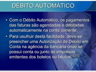 DÉBITO AUTOMÁTICO
• Com o Débito Automático, os pagamentos
das faturas são agendadas e debitadas
automaticamente na conta corrente.
• Para usufruir desta facilidade, deve-se
preencher uma Autorização de Débito em
Conta na agência da bancária onde se
possui conta ou junto às empresas
emitentes dos boletos ou faturas.

 