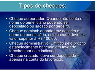 Tipos de cheques:
• Cheque ao portador: Quando não conta o
nome do beneficiário podendo ser
depositado ou sacado por terceiro.
• Cheque nominal: quando traz descrito o
nome do beneficiário, este cheque deve ter
valor superior à R$ 100,00.
• Cheque administrativo: Emitido pelo próprio
estabelecimento bancário em favor de
terceiros por este indicado.
• Cheque cruzado: deve ser depositado
apenas na conta do favorecido.

 