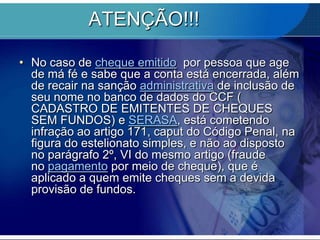 ATENÇÃO!!!
• No caso de cheque emitido por pessoa que age
de má fé e sabe que a conta está encerrada, além
de recair na sanção administrativa de inclusão de
seu nome no banco de dados do CCF (
CADASTRO DE EMITENTES DE CHEQUES
SEM FUNDOS) e SERASA, está cometendo
infração ao artigo 171, caput do Código Penal, na
figura do estelionato simples, e não ao disposto
no parágrafo 2º, VI do mesmo artigo (fraude
no pagamento por meio de cheque), que é
aplicado a quem emite cheques sem a devida
provisão de fundos.

 