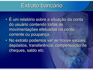 Extrato bancário
• É um relatório sobre a situação da conta
do usuário contendo todas as
movimentações efetuadas na conta
corrente ou poupança.
• No extrato podemos ver se houve saques,
depósitos, transferência, compensação de
cheques, saldo etc.

 