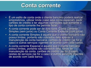 Conta corrente
• É um estilo de conta onde o cliente bancário poderá realizar
empréstimos, utilizar limite (caso seja conta especial), pedir
cartões de crédito e ter algumas operações que somente o
tipo de conta corrente lhe permite fazer.
• A conta corrente pode ser de dois tipos: Conta Corrente
Simples (sem juros) ou Conta Corrente Especial (com juros).
• A conta corrente Simples é aquela que o cliente bancário não
possui limites, portanto são cobrados dela apenas a
manutenção da conta bancária, cartões de crédito (se for o
caso) e outros serviços vigentes de acordo com cada banco.
• A conta corrente Especial é aquela que o cliente bancário
possui limites, portanto são cobrados dela, taxas de
manutenção da conta, cartões de crédito (se for o caso),
cestas de serviços (se for o caso) e outros serviços vigentes
de acordo com cada banco.

 
