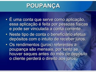 POUPANÇA
• É uma conta que serve como aplicação,
essa aplicação é feita por pessoas físicas
e pode ser vinculada a conta corrente.
• Neste tipo de conta o beneficiário efetua
depósitos com o intuito de receber juros.
• Os rendimentos (juros) referentes a
poupança são mensais, por tanto se
houver saques antes do mês de depósito
o cliente perderá o direito aos juros;

 