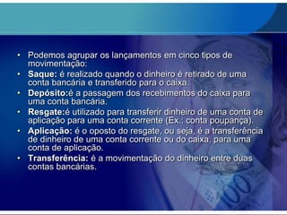 • Podemos agrupar os lançamentos em cinco tipos de
movimentação:
• Saque: é realizado quando o dinheiro é retirado de uma
conta bancária e transferido para o caixa.
• Depósito:é a passagem dos recebimentos do caixa para
uma conta bancária.
• Resgate:é utilizado para transferir dinheiro de uma conta de
aplicação para uma conta corrente (Ex.: conta poupança).
• Aplicação: é o oposto do resgate, ou seja, é a transferência
de dinheiro de uma conta corrente ou do caixa, para uma
conta de aplicação.
• Transferência: é a movimentação do dinheiro entre duas
contas bancárias.

 