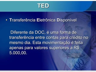 TED
• Transferência Eletrônica Disponível
Diferente da DOC, é uma forma de
transferência entre contas para crédito no
mesmo dia. Esta movimentação é feita
apenas para valores superiores a R$
5.000,00.

 