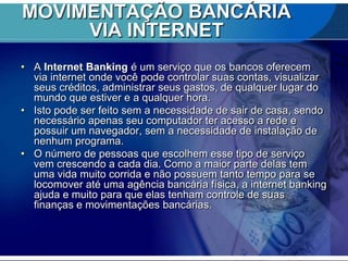 MOVIMENTAÇÃO BANCÁRIA
VIA INTERNET
• A Internet Banking é um serviço que os bancos oferecem
via internet onde você pode controlar suas contas, visualizar
seus créditos, administrar seus gastos, de qualquer lugar do
mundo que estiver e a qualquer hora.
• Isto pode ser feito sem a necessidade de sair de casa, sendo
necessário apenas seu computador ter acesso a rede e
possuir um navegador, sem a necessidade de instalação de
nenhum programa.
• O número de pessoas que escolhem esse tipo de serviço
vem crescendo a cada dia. Como a maior parte delas tem
uma vida muito corrida e não possuem tanto tempo para se
locomover até uma agência bancária física, a internet banking
ajuda e muito para que elas tenham controle de suas
finanças e movimentações bancárias.

 