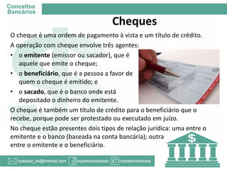 Cheques 
O cheque é uma ordem de pagamento à vista e um título de crédito. 
A operação com cheque envolve três agentes: 
•o emitente (emissor ou sacador), que é aquele que emite o cheque; 
•o beneficiário, que é a pessoa a favor de quem o cheque é emitido; e 
•o sacado, que é o banco onde está depositado o dinheiro do emitente. 
O cheque é também um título de crédito para o beneficiário que o recebe, porque pode ser protestado ou executado em juízo. 
No cheque estão presentes dois tipos de relação jurídica: uma entre o emitente e o banco (baseada na conta bancária); outra entre o emitente e o beneficiário.  