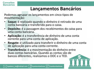 Lançamentos Bancários 
Podemos agrupar os lançamentos em cinco tipos de movimentação: 
•Saque: é realizado quando o dinheiro é retirado de uma conta bancária e transferido para o caixa. 
•Depósito: é a passagem dos recebimentos do caixa para uma conta bancária. 
•Aplicação: é a transferência de dinheiro de uma conta corrente para uma conta de aplicação. 
•Resgate: é utilizado para transferir o dinheiro de uma conta de aplicação para uma conta corrente. 
•Transferência: é a movimentação do dinheiro entre duas contas bancárias. Quando as contas são de bancos diferentes, realizamos o DOC e o TED.  