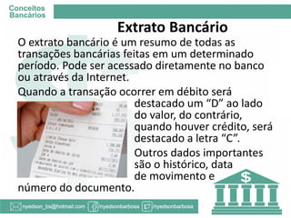 Extrato Bancário 
O extrato bancário é um resumo de todas as transações bancárias feitas em um determinado período. Pode ser acessado diretamente no banco ou através da Internet. 
Quando a transação ocorrer em débito será destacado um “D” ao lado do valor, do contrário, quando houver crédito, será destacado a letra “C”. 
Outros dados importantes são o histórico, data de movimento e número do documento.  