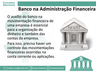 Banco na Administração Financeira 
O auxílio do banco na movimentação financeira de uma empresa é essencial para a organização do dinheiro e também das contas da empresa. 
Para isso, precisa haver um controle das movimentações financeiras ocorridas na conta corrente ou aplicações.  