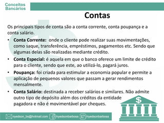 Os principais tipos de conta são a conta corrente, conta poupança e a conta salário. 
•Conta Corrente: onde o cliente pode realizar suas movimentações, como saque, transferência, empréstimos, pagamentos etc. Sendo que algumas delas são realizadas mediante crédito. 
•Conta Especial: é aquela em que o banco oferece um limite de crédito para o cliente, sendo que este, ao utilizá-lo, pagará juros. 
•Poupança: foi criada para estimular a economia popular e permite a aplicação de pequenos valores que passam a gerar rendimentos mensalmente. 
•Conta Salário: destinada a receber salários e similares. Não admite outro tipo de depósito além dos créditos da entidade pagadora e não é movimentável por cheques. 
Contas  