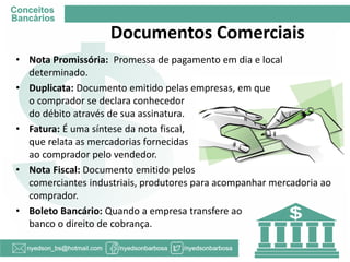 Documentos Comerciais 
•Nota Promissória: Promessa de pagamento em dia e local determinado. 
•Duplicata: Documento emitido pelas empresas, em que o comprador se declara conhecedor do débito através de sua assinatura. 
•Fatura: É uma síntese da nota fiscal, que relata as mercadorias fornecidas ao comprador pelo vendedor. 
•Nota Fiscal: Documento emitido pelos comerciantes industriais, produtores para acompanhar mercadoria ao comprador. 
•Boleto Bancário: Quando a empresa transfere ao banco o direito de cobrança.  