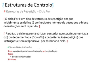 { Estruturas de Controlo}
# Estruturas de Repetição – Ciclo For
{ O ciclo For é um tipo de estrutura de repetição em que
inicialmente se define (é conhecido) o número de vezes que o bloco
de instruções será repetido. }
{ Para tal, o ciclo usa uma variável contador que será incrementada
(to) ou decrementada (DownTo) a cada iteração (repetição) das
instruções e será responsável por terminar o ciclo. }
Para <variávelcontador=valorinical> até <valorfinal>
fazer
< bloco de instruções >
FimPara
# Sintaxe Básica do Ciclo For
 