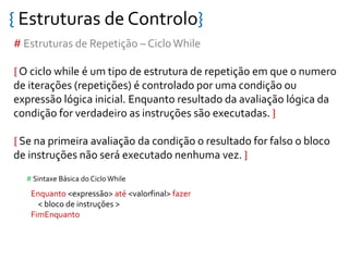 { Estruturas de Controlo}
# Estruturas de Repetição – CicloWhile
{ O ciclo while é um tipo de estrutura de repetição em que o numero
de iterações (repetições) é controlado por uma condição ou
expressão lógica inicial. Enquanto resultado da avaliação lógica da
condição for verdadeiro as instruções são executadas. }
{ Se na primeira avaliação da condição o resultado for falso o bloco
de instruções não será executado nenhuma vez. }
Enquanto <expressão> até <valorfinal> fazer
< bloco de instruções >
FimEnquanto
# Sintaxe Básica do Ciclo While
 