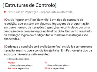 { Estruturas de Controlo}
# Estruturas de Repetição – repeat until ou do while)
{ O ciclo ‘repeat until’ ou ‘do while’ é um tipo de estrutura de
repetição, que existem em algumas linguagens de programação,
em que o numero de iterações (repetições) é controlado por uma
condição ou expressão lógica no final do ciclo. Enquanto resultado
da avaliação lógica da condição for verdadeiro as instruções são
executadas. }
{ Dado que a condição só é avaliada no final o ciclo faz sempre uma
iteração, mesmo que a condição seja falsa. Em Python este tipo de
estrutura não existe nativamente }
Repetir
< bloco de instruções >
Até que < expressão>
# Sintaxe Básica do Ciclo
do
< bloco de instruções >
While < expressão>
 