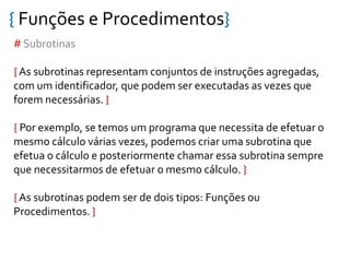 { Funções e Procedimentos}
# Subrotinas
{ As subrotinas representam conjuntos de instruções agregadas,
com um identificador, que podem ser executadas as vezes que
forem necessárias. }
{ Por exemplo, se temos um programa que necessita de efetuar o
mesmo cálculo várias vezes, podemos criar uma subrotina que
efetua o cálculo e posteriormente chamar essa subrotina sempre
que necessitarmos de efetuar o mesmo cálculo. }
{ As subrotinas podem ser de dois tipos: Funções ou
Procedimentos. }
 
