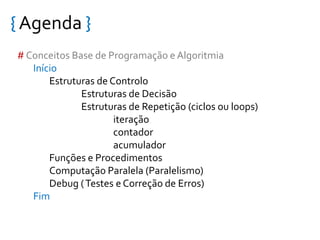{ Agenda }
# Conceitos Base de Programação e Algoritmia
Início
Estruturas de Controlo
Estruturas de Decisão
Estruturas de Repetição (ciclos ou loops)
iteração
contador
acumulador
Funções e Procedimentos
Computação Paralela (Paralelismo)
Debug (Testes e Correção de Erros)
Fim
 