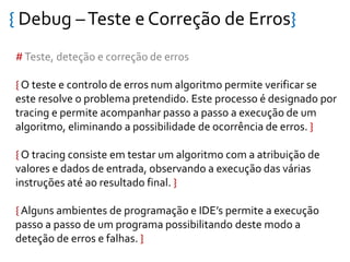 { Debug –Teste e Correção de Erros}
#Teste, deteção e correção de erros
{ O teste e controlo de erros num algoritmo permite verificar se
este resolve o problema pretendido. Este processo é designado por
tracing e permite acompanhar passo a passo a execução de um
algoritmo, eliminando a possibilidade de ocorrência de erros. }
{ O tracing consiste em testar um algoritmo com a atribuição de
valores e dados de entrada, observando a execução das várias
instruções até ao resultado final. }
{ Alguns ambientes de programação e IDE’s permite a execução
passo a passo de um programa possibilitando deste modo a
deteção de erros e falhas. }
 