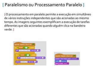 { Paralelismo ou Processamento Paralelo }
{ O processamento em paralelo permite a execução em simultâneo
de vários instruções independentes que são acionadas ao mesmo
tempo. As imagens seguintes exemplificam a execução de tarefas
diferentes que são acionadas quando alguém clica na bandeira
verde. }
 