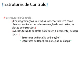 { Estruturas de Controlo}
# Estruturas de Controlo
{ Em programação as estruturas de controlo têm como
objetivo avaliar e controlar a execução de instruções ou
blocos de instruções }
{ As estruturas de controlo podem ser, tipicamente, de dois
tipos: }
“ Estruturas de Decisão ou Seleção “
“ Estruturas de Repetição ou Ciclos ou Loops “
 