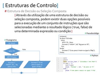 { Estruturas de Controlo}
# Estrutura de Decisão ou Seleção Composta
{ Através da utilização de uma estrutura de decisão ou
seleção composta, podem existir duas opções possíveis
para a execução de um conjunto de instruções que são
selecionadas mediante o resultado lógico ( true, false) de
uma determinada expressão ou condição }
Ler (peso)
peso <70
dif 70-peso
Escrever (”
Faltam”, dif , “ Kg
para os 70”)
True
False
Ler(peso);
Se peso <70 Então
Início
dif  70 – Peso;
Escrever (“ Faltam “, dif, “Kg para os 70”;
Fim;
Senão
Escrever (“ O seu peso é maior ou igual a 70kg”);
FimSe;
# Fluxograma
# Pseudocódigo
# Python
Escrever (” O seu
peso é maior ou
igual a 70 Kg”)
 