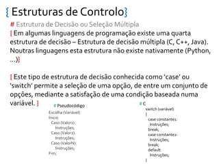 { Estruturas de Controlo}
# Estrutura de Decisão ou Seleção Múltipla
{ Em algumas linguagens de programação existe uma quarta
estrutura de decisão – Estrutura de decisão múltipla (C, C++, Java).
Noutras linguagens esta estrutura não existe nativamente (Python,
…)}
{ Este tipo de estrutura de decisão conhecida como ‘case’ ou
‘switch’ permite a seleção de uma opção, de entre um conjunto de
opções, mediante a satisfação de uma condição baseada numa
variável. }
Escolha (Variável)
Inicio
Caso (Valor1):
Instruções;
Caso (Valor2):
Instruções;
Caso (ValorN):
Instruções;
Fim;
switch (variável)
{
case constante1:
Instruções;
break;
case constante2:
Instruções;
break;
default
Instruções;
}
# C# Pseudocódigo
 