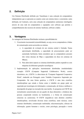 2.      Definição
     Um Sistema Distribuído definido por Tanenbaum é uma colecção de computadores
     independentes que se apresenta ao usuário como um sistema único e consistente; outra
     definição, de Coulouris, seria uma colecção de computadores autónomos interligados
     através de uma rede de computadores e equipados com software que permita o
     compartilhamento dos recursos do sistema: hardware, software e dados.




3.      Vantagens
     As vantagens de Sistemas Distribuídos incluem a possibilidade de:
        1. Crescimento incremental (extensibilidade), ou seja, novos computadores e linhas
            de comunicação serem acrescidos ao sistema;
               a. A capacidade de evolução de um sistema central é limitada. Numa

                     aproximação distribuída, a capacidade de processamento pode ser
                     aumentada facilmente, basta considerar que os computadores pessoais
                     têm várias dezenas de Mips e capacidades de disco de centenas de
                     Mbytes.
               b. Para além deste aspecto os sistemas distribuídos podem expandir-se com
                     máquinas de diferentes gerações tecnológicas
        2. Implementação de aplicações inerentemente distribuídas (modularidade)
            exemplo:     CSCW     (Computer    Supported    Collaborative   Work),   correio
            electrónico, etc.; CSCW é a abreviatura de "Computer Supported Cooperative
            Work", traduzido em Português como Trabalho Cooperativo Suportado por
            Computador. De uma forma genérica, o CSCW é uma área científica
            interdisciplinar que estuda a forma como o trabalho em grupo pode ser
            suportado por tecnologias de informação e comunicação, de forma a melhorar o
            desempenho do grupo na execução das suas tarefas. As pesquisas em CSCW são
            normalmente caracterizadas em um quadro de duas dimensões: a distância das
            pessoas cooperando (remota ou localmente), e a forma de comunicação
            (síncrona ou assíncrona). O CSCW enquadra-se num domínio científico
            interdisciplinar, envolvendo diversas áreas científicas, tanto técnicas, como
            sistemas distribuídos, comunicação multimédia, telecomunicações, ciências da
            informação, quanto humanas e sociais, como psicologia, percepção e teoria


     Página 2 de 5
 