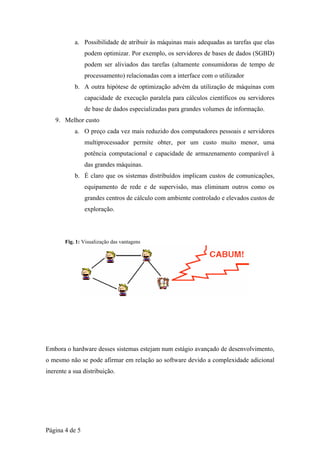 a. Possibilidade de atribuir às máquinas mais adequadas as tarefas que elas
                podem optimizar. Por exemplo, os servidores de bases de dados (SGBD)
                podem ser aliviados das tarefas (altamente consumidoras de tempo de
                processamento) relacionadas com a interface com o utilizador
           b. A outra hipótese de optimização advém da utilização de máquinas com
                capacidade de execução paralela para cálculos científicos ou servidores
                de base de dados especializadas para grandes volumes de informação.
   9. Melhor custo
           a. O preço cada vez mais reduzido dos computadores pessoais e servidores
                multiprocessador permite obter, por um custo muito menor, uma
                potência computacional e capacidade de armazenamento comparável à
                das grandes máquinas.
           b. É claro que os sistemas distribuídos implicam custos de comunicações,
                equipamento de rede e de supervisão, mas eliminam outros como os
                grandes centros de cálculo com ambiente controlado e elevados custos de
                exploração.




       Fig. 1: Visualização das vantagens




Embora o hardware desses sistemas estejam num estágio avançado de desenvolvimento,
o mesmo não se pode afirmar em relação ao software devido a complexidade adicional
inerente a sua distribuição.




Página 4 de 5
 