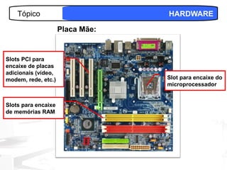 Tópico                        HARDWARE

                     Placa Mãe:


Slots PCI para
encaixe de placas
adicionais (vídeo,
modem, rede, etc.)                Slot para encaixe do
                                  microprocessador


Slots para encaixe
de memórias RAM




                                             15
 