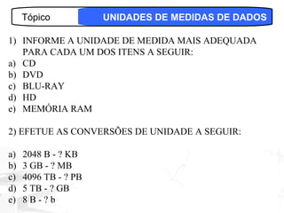 Tópico           UNIDADES DE MEDIDAS DE DADOS

1) INFORME A UNIDADE DE MEDIDA MAIS ADEQUADA
   PARA CADA UM DOS ITENS A SEGUIR:
a) CD
b) DVD
c) BLU-RAY
d) HD
e) MEMÓRIA RAM

2) EFETUE AS CONVERSÕES DE UNIDADE A SEGUIR:

a)   2048 B - ? KB
b)   3 GB - ? MB
c)   4096 TB - ? PB
d)   5 TB - ? GB
e)   8B-?b                                     27
 
