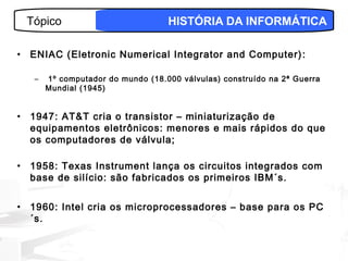 Tópico                           HISTÓRIA DA INFORMÁTICA

•   ENIAC (Eletronic Numerical Integrator and Computer) :

     –   1º computador do mundo (18.000 válvulas) construído na 2ª Guerra
         Mundial (1945)


•   1947: AT&T cria o transistor – miniaturização de
    equipamentos eletrônicos: menores e mais rápidos do que
    os computadores de válvula;

•   1958: Texas Instrument lança os circuitos integrados com
    base de silício: são fabricados os primeiros IBM´s.


•   1960: Intel cria os microprocessadores – base para os PC
    ´s.

                                                                     3
 