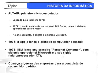 Tópico                           HISTÓRIA DA INFORMÁTICA

•   ALTAIR: primeiro microcomputador

     – Lançado pela Intel em 1973;

     – 1974: o então estudante de Harvard, Bill Gates, lança o sistema
       operacional para o Altair;

     – No ano seguinte, é aberta a empresa Microsoft.


•   1976: a Apple lança o primeiro computador pessoal;

•   1975: IBM lança seu primeiro “Personal Computer”, com
    sistema operacional Microsoft e disco rígido
    (microprocessador XT);

•   Começa a guerra das empresas para a conquista do
    consumidor padrão.
                                                                     4
 