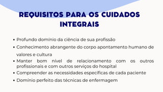 REQUISITOS PARA OS CUIDADOS
INTEGRAIS
Profundo domínio da ciência de sua profissão
Conhecimento abrangente do corpo apontamento humano de
valores e cultura
Manter bom nível de relacionamento com os outros
profissionais e com outros serviços do hospital
Compreender as necessidades específicas de cada paciente
Domínio perfeito das técnicas de enfermagem
 