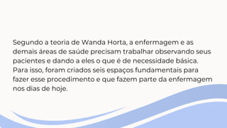 Segundo a teoria de Wanda Horta, a enfermagem e as
demais áreas de saúde precisam trabalhar observando seus
pacientes e dando a eles o que é de necessidade básica.
Para isso, foram criados seis espaços fundamentais para
fazer esse procedimento e que fazem parte da enfermagem
nos dias de hoje.
 