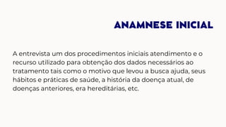 ANAMNESE INICIAL
A entrevista um dos procedimentos iniciais atendimento e o
recurso utilizado para obtenção dos dados necessários ao
tratamento tais como o motivo que levou a busca ajuda, seus
hábitos e práticas de saúde, a história da doença atual, de
doenças anteriores, era hereditárias, etc.
 