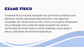 EXAME FÍSICO
O exame físico inicial é realizado nos primeiros contatos com
paciente, sendo reavaliado diariamente e, em algumas
situações, até várias vezes ao dia. Como a sua parte integrante,
há a avaliação minuciosa de todas as partes do corpo e
verificação de sinais vitais e outras medidas, como peso e
altura, utilizando de técnicas específicas
 