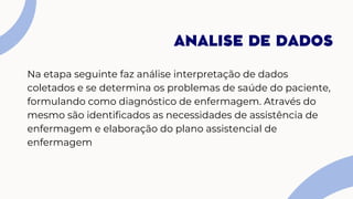 Na etapa seguinte faz análise interpretação de dados
coletados e se determina os problemas de saúde do paciente,
formulando como diagnóstico de enfermagem. Através do
mesmo são identificados as necessidades de assistência de
enfermagem e elaboração do plano assistencial de
enfermagem
ANALISE DE DADOS
 