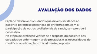 O plano descreve os cuidados que devem ser dados ao
paciente parêntese prescrição de enfermagem, com a
participação de outros profissionais de saúde, sempre que é
necessário.
Na etapa de avaliação verifica se a resposta do paciente aos
cuidados de enfermagem a ele prestados e as necessidades de
modificar ou não o plano inicialmente proposto.
AVALIAÇÃO DOS DADOS
 