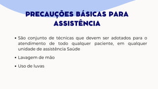 PRECAUÇÕES BÁSICAS PARA
ASSISTÊNCIA
São conjunto de técnicas que devem ser adotados para o
atendimento de todo qualquer paciente, em qualquer
unidade de assistência Saúde
Lavagem de mão
Uso de luvas
 