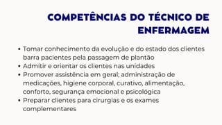 COMPETÊNCIAS DO TÉCNICO DE
ENFERMAGEM
Tomar conhecimento da evolução e do estado dos clientes
barra pacientes pela passagem de plantão
Admitir e orientar os clientes nas unidades
Promover assistência em geral; administração de
medicações, higiene corporal, curativo, alimentação,
conforto, segurança emocional e psicológica
Preparar clientes para cirurgias e os exames
complementares
 