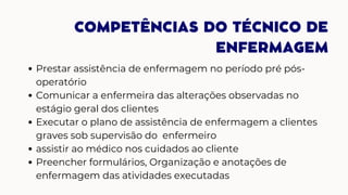 COMPETÊNCIAS DO TÉCNICO DE
ENFERMAGEM
Prestar assistência de enfermagem no período pré pós-
operatório
Comunicar a enfermeira das alterações observadas no
estágio geral dos clientes
Executar o plano de assistência de enfermagem a clientes
graves sob supervisão do enfermeiro
assistir ao médico nos cuidados ao cliente
Preencher formulários, Organização e anotações de
enfermagem das atividades executadas
 