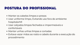 POSTURA DO PROFISSIONAL
Manter os cabelos limpos e presos
Usar uniforme limpo, Evitando uso fora do ambiente
hospitalarMl
Usar calçados limpos fechados e impermeáveis e
confortáveis
Manter unhas unhas limpas e cortadas
Evitava vazar mãos ao rosto e cabelo durante a execução do
procedimento
 