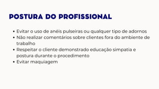 POSTURA DO PROFISSIONAL
Evitar o uso de anéis pulseiras ou qualquer tipo de adornos
Não realizar comentários sobre clientes fora do ambiente de
trabalho
Respeitar o cliente demonstrado educação simpatia e
postura durante o procedimento
Evitar maquiagem
 