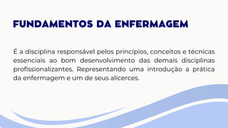 FUNDAMENTOS DA ENFERMAGEM
É a disciplina responsável pelos princípios, conceitos e técnicas
essenciais ao bom desenvolvimento das demais disciplinas
profissionalizantes. Representando uma introdução a prática
da enfermagem e um de seus alicerces.
 