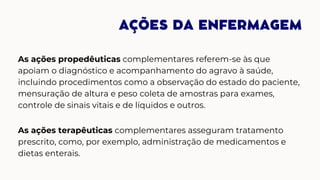 AÇÕES DA ENFERMAGEM
As ações propedêuticas complementares referem-se às que
apoiam o diagnóstico e acompanhamento do agravo à saúde,
incluindo procedimentos como a observação do estado do paciente,
mensuração de altura e peso coleta de amostras para exames,
controle de sinais vitais e de líquidos e outros.
As ações terapêuticas complementares asseguram tratamento
prescrito, como, por exemplo, administração de medicamentos e
dietas enterais.
 