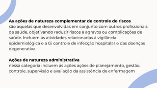 As ações de natureza complementar de controle de riscos
são aquelas que desenvolvidas em conjunto com outros profissionais
de saúde, objetivando reduzir riscos e agravos ou complicações de
saúde. Incluem as atividades relacionadas à vigilância
epidemiológica e a Gi controle de infecção hospitalar e das doenças
degenerativa
Ações de natureza administrativa
nessa categoria incluem as ações ações de planejamento, gestão,
controle, supervisão e avaliação da assistência de enfermagem
 