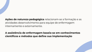 Ações de natureza pedagógica relacionam-se a formação e as
atividades desenvolvimento para equipe de enfermagem
internamente e externamente.
A assistência de enfermagem baseia-se em conhecimentos
científicos e métodos que define sua implementação
 