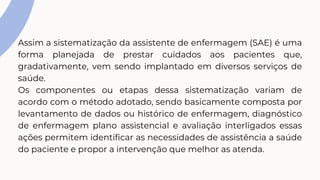 Assim a sistematização da assistente de enfermagem (SAE) é uma
forma planejada de prestar cuidados aos pacientes que,
gradativamente, vem sendo implantado em diversos serviços de
saúde.
Os componentes ou etapas dessa sistematização variam de
acordo com o método adotado, sendo basicamente composta por
levantamento de dados ou histórico de enfermagem, diagnóstico
de enfermagem plano assistencial e avaliação interligados essas
ações permitem identificar as necessidades de assistência a saúde
do paciente e propor a intervenção que melhor as atenda.
 