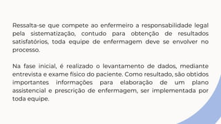 Ressalta-se que compete ao enfermeiro a responsabilidade legal
pela sistematização, contudo para obtenção de resultados
satisfatórios, toda equipe de enfermagem deve se envolver no
processo.
Na fase inicial, é realizado o levantamento de dados, mediante
entrevista e exame físico do paciente. Como resultado, são obtidos
importantes informações para elaboração de um plano
assistencial e prescrição de enfermagem, ser implementada por
toda equipe.
 