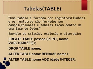 Tabelas(TABLE).
“Uma tabela é formada por registros(linhas)
e os registros são formados por
campos(colunas) e tabelas ficam dentro de
uma Base de Dados”
Exemplo de criação, exclusão e alteração:
CREATE TABLE pessoa (id INT, nome
VARCHAR(255));
DROP TABLE nome;
ALTER TABLE nome RENAME nome1;
ALTER TABLE nome ADD idade INTEGER;
 