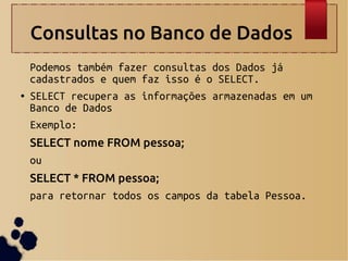 Consultas no Banco de Dados
Podemos também fazer consultas dos Dados já
cadastrados e quem faz isso é o SELECT.
● SELECT recupera as informações armazenadas em um
Banco de Dados
Exemplo:
SELECT nome FROM pessoa;
ou
SELECT * FROM pessoa;
para retornar todos os campos da tabela Pessoa.
 